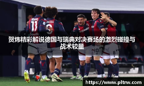 贺炜精彩解说德国与瑞典对决赛场的激烈碰撞与战术较量